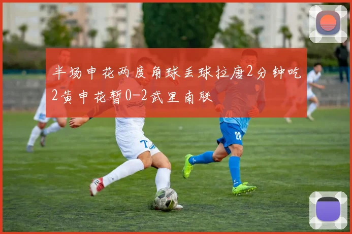 半场申花两度角球丢球拉唐2分钟吃2黄申花暂0-2武里南联