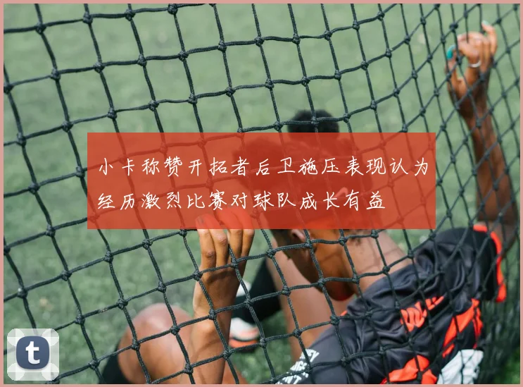 小卡称赞开拓者后卫施压表现认为经历激烈比赛对球队成长有益