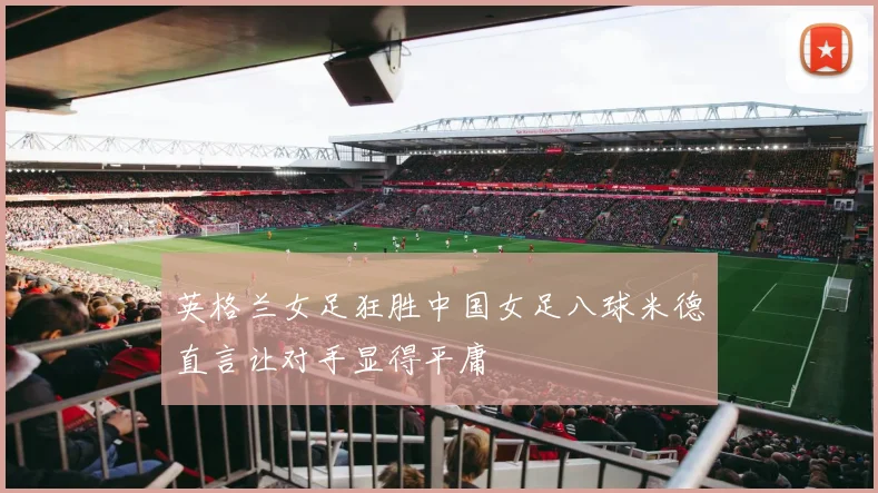 英格兰女足狂胜中国女足八球米德直言让对手显得平庸