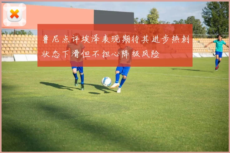 鲁尼点评埃泽表现期待其进步热刺状态下滑但不担心降级风险