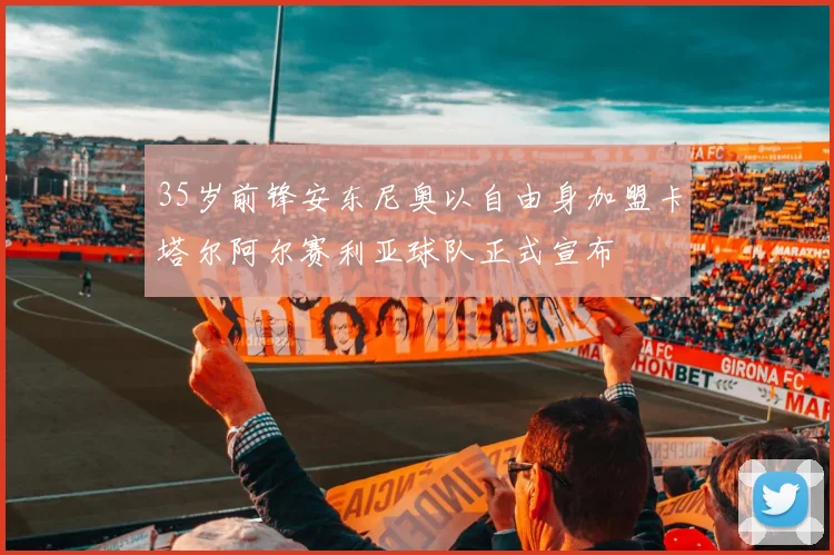 35岁前锋安东尼奥以自由身加盟卡塔尔阿尔赛利亚球队正式宣布