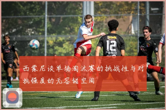 西蒙尼谈单场淘汰赛的挑战性与对抗强度的无容错空间
