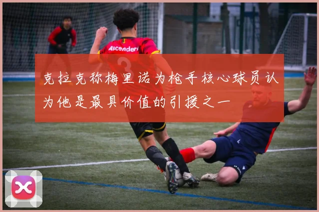 克拉克称梅里诺为枪手核心球员认为他是最具价值的引援之一