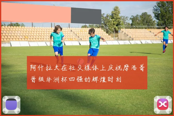 阿什拉夫在社交媒体上庆祝摩洛哥晋级非洲杯四强的辉煌时刻