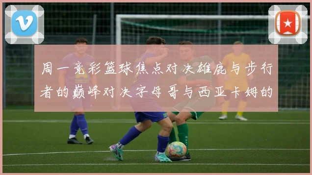 周一竞彩篮球焦点对决雄鹿与步行者的巅峰对决字母哥与西亚卡姆的精彩较量