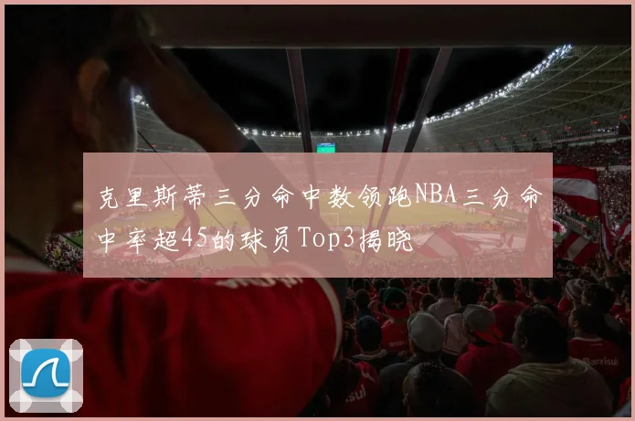 克里斯蒂三分命中数领跑NBA三分命中率超45的球员Top3揭晓