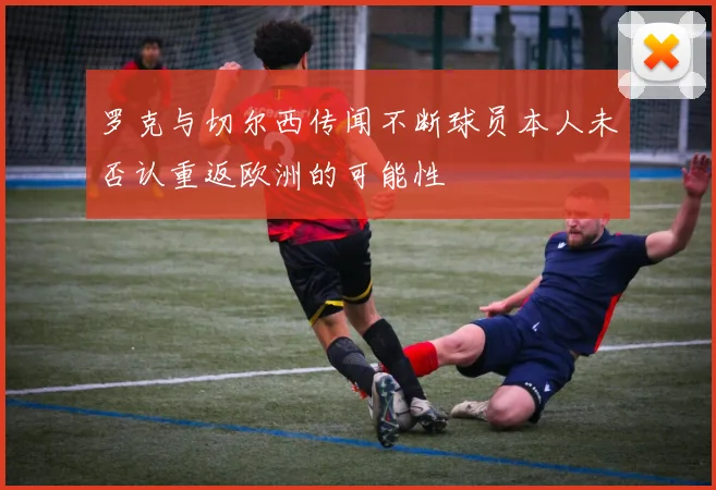 罗克与切尔西传闻不断球员本人未否认重返欧洲的可能性