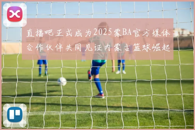 直播吧正式成为2025蒙BA官方媒体合作伙伴共同见证内蒙古篮球崛起新高峰