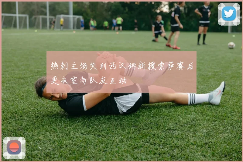 热刺主场失利西汉姆新援索萨赛后更衣室与队友互动