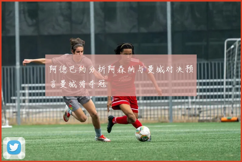 阿德巴约分析阿森纳与曼城对决预言曼城将夺冠